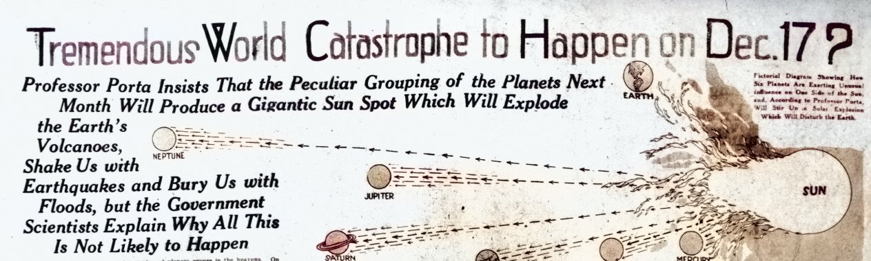 A black and white image of a newspaper clipping from the early 20th century. The headline reads “Tremendous World Catastrophe to Happen on Dec. 17?” The subheading reads “Professor Porta Insists That the Peculiar Grouping of the Planets Next Month Will Produce a Gigantic Sun Spot Which Will Explode the Earth’s Volcanoes, Shake Us with Earthquakes and Bury Us with Floods, but the Government Scientists Explain Why All This Is Not Likely to Happen.” The image shows a diagram of the solar system with the planets and the sun. The planets are labeled with their names and the sun is labeled “The Sun”. The diagram shows lines connecting the planets and the sun, indicating the “peculiar grouping” mentioned in the subheading. The image is faded and has some creases and tears, indicating its age.