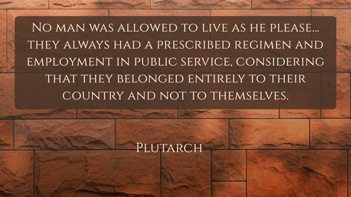 Plutarch quote about Sparta:“No man was allowed to live as he please…they always had a prescribed regimen and employment in public service, considering that they belonged entirely to their country and not to themselves.”